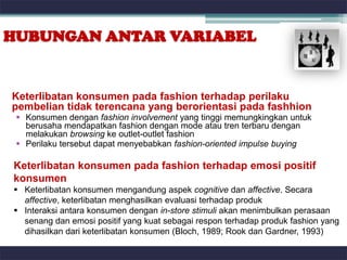 HUBUNGAN ANTAR VARIABEL


Keterlibatan konsumen pada fashion terhadap perilaku
pembelian tidak terencana yang berorientasi pada fashhion
  Konsumen dengan fashion involvement yang tinggi memungkingkan untuk
   berusaha mendapatkan fashion dengan mode atau tren terbaru dengan
   melakukan browsing ke outlet-outlet fashion
  Perilaku tersebut dapat menyebabkan fashion-oriented impulse buying

Keterlibatan konsumen pada fashion terhadap emosi positif
konsumen
 Keterlibatan konsumen mengandung aspek cognitive dan affective. Secara
  affective, keterlibatan menghasilkan evaluasi terhadap produk
 Interaksi antara konsumen dengan in-store stimuli akan menimbulkan perasaan
  senang dan emosi positif yang kuat sebagai respon terhadap produk fashion yang
  dihasilkan dari keterlibatan konsumen (Bloch, 1989; Rook dan Gardner, 1993)
 
