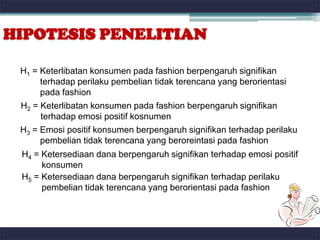 HIPOTESIS PENELITIAN

 H1 = Keterlibatan konsumen pada fashion berpengaruh signifikan
      terhadap perilaku pembelian tidak terencana yang berorientasi
      pada fashion
 H2 = Keterlibatan konsumen pada fashion berpengaruh signifikan
      terhadap emosi positif kosnumen
 H3 = Emosi positif konsumen berpengaruh signifikan terhadap perilaku
      pembelian tidak terencana yang beroreintasi pada fashion
 H4 = Ketersediaan dana berpengaruh signifikan terhadap emosi positif
      konsumen
 H5 = Ketersediaan dana berpengaruh signifikan terhadap perilaku
      pembelian tidak terencana yang berorientasi pada fashion
 