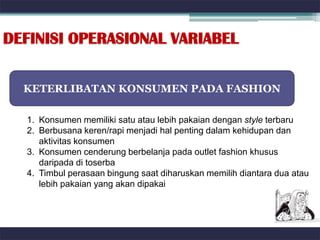 DEFINISI OPERASIONAL VARIABEL


  KETERLIBATAN KONSUMEN PADA FASHION

  1. Konsumen memiliki satu atau lebih pakaian dengan style terbaru
  2. Berbusana keren/rapi menjadi hal penting dalam kehidupan dan
     aktivitas konsumen
  3. Konsumen cenderung berbelanja pada outlet fashion khusus
     daripada di toserba
  4. Timbul perasaan bingung saat diharuskan memilih diantara dua atau
     lebih pakaian yang akan dipakai
 