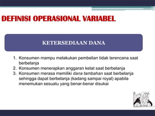 DEFINISI OPERASIONAL VARIABEL


               KETERSEDIAAN DANA

  1. Konsumen mampu melakukan pembelian tidak terencana saat
     berbelanja
  2. Konsumen menerapkan anggaran ketat saat berbelanja
  3. Konsumen merasa memiliki dana tambahan saat berbelanja
     sehingga dapat berbelanja (kadang sampai royal) apabila
     menemukan sesuatu yang benar-benar disukai
 