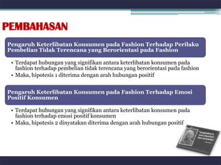PEMBAHASAN
Pengaruh Keterlibatan Konsumen pada Fashion Terhadap Perilaku
Pembelian Tidak Terencana yang Berorientasi pada Fashion

 • Terdapat hubungan yang signifikan antara keterlibatan konsumen pada
   fashion terhadap pembelian tidak terencana yang berorientasi pada fashion
 • Maka, hipotesis 1 diterima dengan arah hubungan positif


Pengaruh Keterlibatan Konsumen pada Fashion Terhadap Emosi
Positif Konsumen

 • Terdapat hubungan yang signifikan antara keterlibatan konsumen pada
   fashion terhadap emosi positif konsumen
 • Maka, hipotesis 2 dinyatakan diterima dengan arah hubungan positif
 