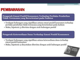 PEMBAHASAN
Pengaruh Emosi Positif Konsumen Terhadap Perilaku Pembelian
Tidak Terencana yang Berorientasi pada Fashion

 • Terdapat hubungan yang signifikan antara emosi positif konsumen terhadap
   perilaku pembelian tidak terencana yang berorientasi pada fashion
 • Maka, hipotesis 3 diterima dengan arah hubungan positif


Pengaruh Ketersediaan Dana Terhadap Emosi Positif Konsumen

 • Terdapat hubungan yang signifikan antara ketersediaan dana terhadap
   emosi positif konsumen
 • Maka, hipotesis 4 dinyatakan diterima dengan arah hubungan positif
 