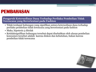 PEMBAHASAN
Pengaruh Ketersediaan Dana Terhadap Perilaku Pembelian Tidak
Terencana yang Berorientasi pada Fashion
 • Tidak terdapat hubungan yang signifikan antara ketersediaan dana terhadap
   perilaku pembelian tidak terencana yang berorientasi pada fashion
 • Maka, hipotesis 5 ditolak
 • Ketidaksignifikan hubungan tersebut dapat disebabkan oleh alasan pembelian
   konsumen tersebut adalah karena diskon dan kebutuhan, bukan karena
   pembelian tidak terencana
 