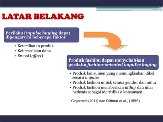 LATAR BELAKANG
Perilaku impulse buying dapat
dipengaruhi beberapa faktor

    • Keterlibatan produk
    • Ketersediaan dana
    • Emosi (affect)
                            Produk fashion dapat menyebabkan
                            perilaku fashion-oriented impulse buying

                            • Produk konsumen yang memungkinkan dibeli
                              secara impulse
                            • Produk fashion untuk semua gender dan umur
                            • Produk fashion memberikan utility dan nilai
                              hedonis sebagai identifikasi konsumen

                                Cinjarevic (2011) dan Dittmar et al., (1995)
 