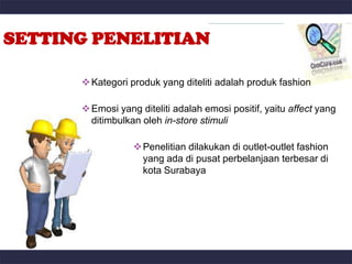SETTING PENELITIAN

       Kategori produk yang diteliti adalah produk fashion

       Emosi yang diteliti adalah emosi positif, yaitu affect yang
        ditimbulkan oleh in-store stimuli

                   Penelitian dilakukan di outlet-outlet fashion
                    yang ada di pusat perbelanjaan terbesar di
                    kota Surabaya
 
