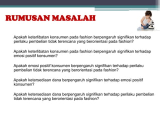 RUMUSAN MASALAH

 Apakah keterlibatan konsumen pada fashion berpengaruh signifikan terhadap
 perilaku pembelian tidak terencana yang berorientasi pada fashion?

 Apakah keterlibatan konsumen pada fashion berpengaruh signifikan terhadap
 emosi positif konsumen?

 Apakah emosi positif konsumen berpengaruh signifikan terhadap perilaku
 pembelian tidak terencana yang berorientasi pada fashion?

 Apakah ketersediaan dana berpengaruh signifikan terhadap emosi positif
 konsumen?

 Apakah ketersediaan dana berpengaruh signifikan terhadap perilaku pembelian
 tidak terencana yang berorientasi pada fashion?
 