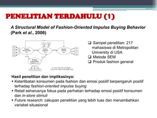 PENELITIAN TERDAHULU (1)
 A Structural Model of Fashion-Oriented Impulse Buying Behavior
 (Park et al., 2006)

                                            Sampel penelitian: 217
                                            mahasiswa di Metropolitan
                                            University di USA
                                            Metode SEM
                                            Produk fashion general


 Hasil penelitian dan implikasinya:
  Keterlibatan konsumen pada fsahion dan emosi positif berpengaruh positif
   terhadap fashion-oriented impulse buying
  Retail seharusnya fokus pada perhatian terhadap emosi positif konsumen
   dan in-store stimuli
  Future research: cakupan penelitian yang lebih luas dan menambahkan
   variabel situasional
 