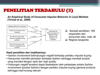 PENELITIAN TERDAHULU (3)
 An Empirical Study of Consumer Impulse Behavior in Local Markets
 (Tirmizi et al., 2009)



                                                    Sampel penelitian: 165
                                                     responden dari
                                                     konsumen toko, mall, dll.
                                                    Regresi berganda




Hasil penelitian dan implikasinya:
 fashion involvement berhubungan negatif terhadap perilaku impulse buying
 Konsumen memiliki perhatian terhadap fashion sehingga membeli produk
 yang branded dengan style dan high quality
 Hubungan negatif tersebut dapat disebabkan oleh perbedaan antara fashion
 involvement (produk fashion) dengan perilaku impulse buying (general product)
 sehingga hasil kurang relevan
 