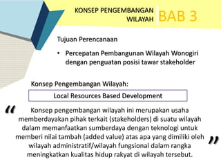 BAB 3
KONSEP PENGEMBANGAN
WILAYAH
Konsep Pengembangan Wilayah:
Tujuan Perencanaan
• Percepatan Pembangunan Wilayah Wonogiri
dengan penguatan posisi tawar stakeholder
Local Resources Based Development
Konsep pengembangan wilayah ini merupakan usaha
memberdayakan pihak terkait (stakeholders) di suatu wilayah
dalam memanfaatkan sumberdaya dengan teknologi untuk
memberi nilai tambah (added value) atas apa yang dimiliki oleh
wilayah administratif/wilayah fungsional dalam rangka
meningkatkan kualitas hidup rakyat di wilayah tersebut.
“ “
”
 