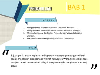 BAB 1
S A S A R A N .
T U J U A N
1. Mengidentifikasi Karakteristik Wilayah Kabupaten Wonogiri .
2. Mengidentifikasi Potensi dan Permasalahan di Kabupaten Wonogiri.
3. Menemukan Konsep dan Strategi Pengembangan Wilayah Kabupaten
Wonogiri.
4. Rekomendasi Arahan Pengembangan Wilayah Kab Wonogiri.
Tujuan pelaksanaan kegiatan studio perencanaan pengembangan wilayah
adalah melakukan perencanaan wilayah Kabupaten Wonogiri sesuai dengan
tahapan proses perencanaan wilayah dengan metode dan pendekatan yang
sesuai
“
 