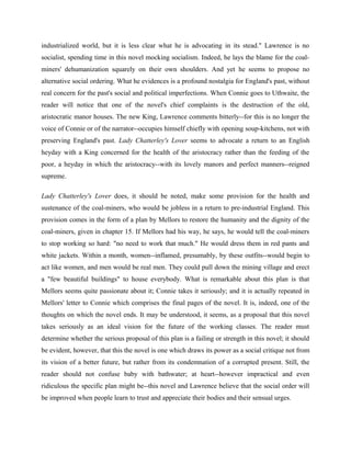 industrialized world, but it is less clear what he is advocating in its stead." Lawrence is no 
socialist, spending time in this novel mocking socialism. Indeed, he lays the blame for the coal-miners' 
dehumanization squarely on their own shoulders. And yet he seems to propose no 
alternative social ordering. What he evidences is a profound nostalgia for England's past, without 
real concern for the past's social and political imperfections. When Connie goes to Uthwaite, the 
reader will notice that one of the novel's chief complaints is the destruction of the old, 
aristocratic manor houses. The new King, Lawrence comments bitterly--for this is no longer the 
voice of Connie or of the narrator--occupies himself chiefly with opening soup-kitchens, not with 
preserving England's past. Lady Chatterley's Lover seems to advocate a return to an English 
heyday with a King concerned for the health of the aristocracy rather than the feeding of the 
poor, a heyday in which the aristocracy--with its lovely manors and perfect manners--reigned 
supreme. 
Lady Chatterley's Lover does, it should be noted, make some provision for the health and 
sustenance of the coal-miners, who would be jobless in a return to pre-industrial England. This 
provision comes in the form of a plan by Mellors to restore the humanity and the dignity of the 
coal-miners, given in chapter 15. If Mellors had his way, he says, he would tell the coal-miners 
to stop working so hard: "no need to work that much." He would dress them in red pants and 
white jackets. Within a month, women--inflamed, presumably, by these outfits--would begin to 
act like women, and men would be real men. They could pull down the mining village and erect 
a "few beautiful buildings" to house everybody. What is remarkable about this plan is that 
Mellors seems quite passionate about it; Connie takes it seriously; and it is actually repeated in 
Mellors' letter to Connie which comprises the final pages of the novel. It is, indeed, one of the 
thoughts on which the novel ends. It may be understood, it seems, as a proposal that this novel 
takes seriously as an ideal vision for the future of the working classes. The reader must 
determine whether the serious proposal of this plan is a failing or strength in this novel; it should 
be evident, however, that this the novel is one which draws its power as a social critique not from 
its vision of a better future, but rather from its condemnation of a corrupted present. Still, the 
reader should not confuse baby with bathwater; at heart--however impractical and even 
ridiculous the specific plan might be--this novel and Lawrence believe that the social order will 
be improved when people learn to trust and appreciate their bodies and their sensual urges. 
 