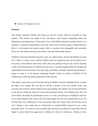  Section VI: Chapters 13 & 14 
Summary 
One Sunday morning, Clifford and Connie go into the woods, which are beautiful in early 
summer. They discuss the plight of the coal-miners, with Connie complaining about the 
hideousness and hopelessness of the miners' lives, and Clifford taking the position that he, as a 
capitalist, is doing his responsibility to provide work for the common people. Clifford theorizes 
that it is environment that makes people noble or common, that unstoppable and systematic 
forces are what shape aristocrats and workers; "the individual hardly matters." 
Clifford's motorized wheelchair becomes stuck on a sharp incline, and he calls Mellors to come 
fix it. There is a tense scene in which Clifford insists on getting the chair up the incline on its 
own power, while Mellors and Connie realize that only pushing will get it up. Connie inwardly 
scoffs at the powerlessness of Clifford, the man who so recently bragged about the strength and 
responsibility of the aristocracy. The chair slips, and Mellors--already weakened by pneumonia-- 
lunges to catch it, in the process exhausting himself. Connie is furious at Clifford for his 
stubbornness, which she holds responsible for the situation. 
That night, Connie slips out of the house and meets Mellors; they have planned for her to spend 
the night at his cottage. She sees that he still has a picture of his wife, Bertha Coutts, and 
convinces him to burn it and to initiate divorce proceedings. He explains why he married Bertha, 
in the process telling her about his sexual and emotional history, and initiating their first real 
conversation. He began his professional career as a clerk, and during his clerkship he had two 
lovers before Bertha, both women who loved him deeply but who were uninterested in sex. He 
felt that they were robbing him of his masculinity (they had "nearly taken all the balls out of 
me"). Taking a more manly job as a blacksmith, he married Bertha because he saw a deep 
sensuality in her. As it turns out, he was right: they had deep sexual desire for each other. But she 
began to assert herself too aggressively, holding out when he wanted sex, refusing to have 
 