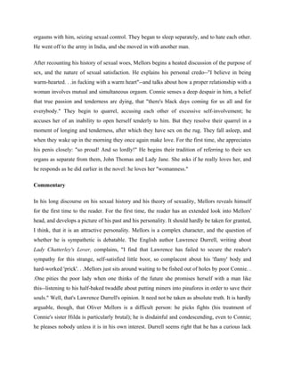 orgasms with him, seizing sexual control. They began to sleep separately, and to hate each other. 
He went off to the army in India, and she moved in with another man. 
After recounting his history of sexual woes, Mellors begins a heated discussion of the purpose of 
sex, and the nature of sexual satisfaction. He explains his personal credo--"I believe in being 
warm-hearted. . .in fucking with a warm heart"--and talks about how a proper relationship with a 
woman involves mutual and simultaneous orgasm. Connie senses a deep despair in him, a belief 
that true passion and tenderness are dying, that "there's black days coming for us all and for 
everybody." They begin to quarrel, accusing each other of excessive self-involvement; he 
accuses her of an inability to open herself tenderly to him. But they resolve their quarrel in a 
moment of longing and tenderness, after which they have sex on the rug. They fall asleep, and 
when they wake up in the morning they once again make love. For the first time, she appreciates 
his penis closely: "so proud! And so lordly!" He begins their tradition of referring to their sex 
organs as separate from them, John Thomas and Lady Jane. She asks if he really loves her, and 
he responds as he did earlier in the novel: he loves her "womanness." 
Commentary 
In his long discourse on his sexual history and his theory of sexuality, Mellors reveals himself 
for the first time to the reader. For the first time, the reader has an extended look into Mellors' 
head, and develops a picture of his past and his personality. It should hardly be taken for granted, 
I think, that it is an attractive personality. Mellors is a complex character, and the question of 
whether he is sympathetic is debatable. The English author Lawrence Durrell, writing about 
Lady Chatterley's Lover, complains, "I find that Lawrence has failed to secure the reader's 
sympathy for this strange, self-satisfied little boor, so complacent about his 'flamy' body and 
hard-worked 'prick'. . .Mellors just sits around waiting to be fished out of holes by poor Connie. . 
.One pities the poor lady when one thinks of the future she promises herself with a man like 
this--listening to his half-baked twaddle about putting miners into pinafores in order to save their 
souls." Well, that's Lawrence Durrell's opinion. It need not be taken as absolute truth. It is hardly 
arguable, though, that Oliver Mellors is a difficult person: he picks fights (his treatment of 
Connie's sister Hilda is particularly brutal); he is disdainful and condescending, even to Connie; 
he pleases nobody unless it is in his own interest. Durrell seems right that he has a curious lack 
 