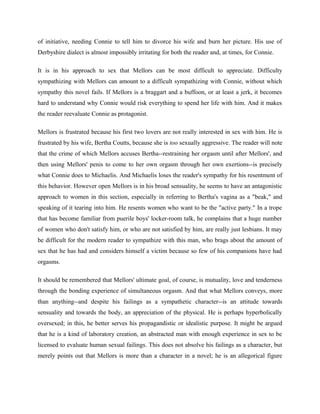 of initiative, needing Connie to tell him to divorce his wife and burn her picture. His use of 
Derbyshire dialect is almost impossibly irritating for both the reader and, at times, for Connie. 
It is in his approach to sex that Mellors can be most difficult to appreciate. Difficulty 
sympathizing with Mellors can amount to a difficult sympathizing with Connie, without which 
sympathy this novel fails. If Mellors is a braggart and a buffoon, or at least a jerk, it becomes 
hard to understand why Connie would risk everything to spend her life with him. And it makes 
the reader reevaluate Connie as protagonist. 
Mellors is frustrated because his first two lovers are not really interested in sex with him. He is 
frustrated by his wife, Bertha Coutts, because she is too sexually aggressive. The reader will note 
that the crime of which Mellors accuses Bertha--restraining her orgasm until after Mellors', and 
then using Mellors' penis to come to her own orgasm through her own exertions--is precisely 
what Connie does to Michaelis. And Michaelis loses the reader's sympathy for his resentment of 
this behavior. However open Mellors is in his broad sensuality, he seems to have an antagonistic 
approach to women in this section, especially in referring to Bertha's vagina as a "beak," and 
speaking of it tearing into him. He resents women who want to be the "active party." In a trope 
that has become familiar from puerile boys' locker-room talk, he complains that a huge number 
of women who don't satisfy him, or who are not satisfied by him, are really just lesbians. It may 
be difficult for the modern reader to sympathize with this man, who brags about the amount of 
sex that he has had and considers himself a victim because so few of his companions have had 
orgasms. 
It should be remembered that Mellors' ultimate goal, of course, is mutuality, love and tenderness 
through the bonding experience of simultaneous orgasm. And that what Mellors conveys, more 
than anything--and despite his failings as a sympathetic character--is an attitude towards 
sensuality and towards the body, an appreciation of the physical. He is perhaps hyperbolically 
oversexed; in this, he better serves his propagandistic or idealistic purpose. It might be argued 
that he is a kind of laboratory creation, an abstracted man with enough experience in sex to be 
licensed to evaluate human sexual failings. This does not absolve his failings as a character, but 
merely points out that Mellors is more than a character in a novel; he is an allegorical figure 
 