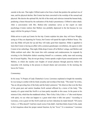 outside in the rain. That night, Clifford reads to her from a book that predicts the spiritual rise of 
man, and his physical decline. But Connie has been converted to the worship of the sensual and 
physical. She decries the spiritual life, the life of the mind, and valorizes instead the human body, 
predicting a future blessed by the realization of the body's preeminence. Clifford is taken aback. 
After a conversation with Mrs. Bolton--who sometimes serves as her expert on male 
psychology--Connie realizes that Mellors was probably depressed in the hut because he was 
angry with her for going to Venice. 
Hilda arrives to pick up Connie for the trip. Connie explains her plan: they will leave Wragby, 
acting as if they are departing for Venice, but Connie will spend the night at Mellors' house. The 
next day Hilda will pick her up and they will make good their departure. Hilda is appalled to 
learn that Connie is having an affair with a common gamekeeper; nevertheless, she agrees to abet 
Connie in her subterfuge. That night, Hilda drops Connie off at Mellors' cottage, and Mellors and 
Hilda confront each other. She treats him with contempt and condescension; he responds by 
reverting to his Derbyshire dialect--asserting himself as a common, earthy man--and accusing 
her of sexual frigidity. They do not get along. Connie spends a night of pure sensual passion with 
Mellors, in which she reaches new heights of sexual pleasure through passivity before his 
masculine will, learning in the process to discard shame and convention. In the morning she 
leaves for Venice. 
Commentary 
In his essay "A Propos of Lady Chatterley's Lover, Lawrence explained at length the mentality 
he was trying to combat with his frank sexuality and worship of the body. "The mind," he writes, 
"has an old groveling fear of the body and the body's potencies." He observes that even the likes 
of the great poet and satirist Jonathan Swift seemed afflicted by a terror of the body: "The 
insanity of a great mind like Swift's is at least partly traceable to this cause. In the poem to his 
mistress Celia, which has the maddened refrain, "But--Celia, Celia, Celia s---s" (the word rhymes 
with spits), we see what can happen to a great mind when it falls into panic." According to 
Lawrence, even a great wit like Swift could not see how ridiculous he made himself. "Of course 
Celia s---s! Who doesn't? And how much worse if she didn't. And then think of poor Celia, made 
to feel iniquitous about her proper natural function, by her "lover." It is monstrous." Lawrence 
 
