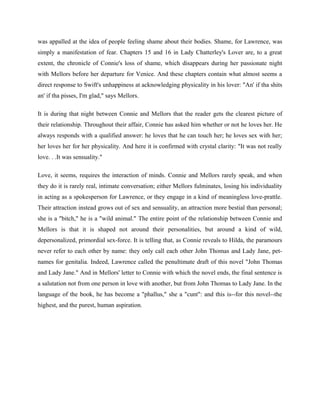 was appalled at the idea of people feeling shame about their bodies. Shame, for Lawrence, was 
simply a manifestation of fear. Chapters 15 and 16 in Lady Chatterley's Lover are, to a great 
extent, the chronicle of Connie's loss of shame, which disappears during her passionate night 
with Mellors before her departure for Venice. And these chapters contain what almost seems a 
direct response to Swift's unhappiness at acknowledging physicality in his lover: "An' if tha shits 
an' if tha pisses, I'm glad," says Mellors. 
It is during that night between Connie and Mellors that the reader gets the clearest picture of 
their relationship. Throughout their affair, Connie has asked him whether or not he loves her. He 
always responds with a qualified answer: he loves that he can touch her; he loves sex with her; 
her loves her for her physicality. And here it is confirmed with crystal clarity: "It was not really 
love. . .It was sensuality." 
Love, it seems, requires the interaction of minds. Connie and Mellors rarely speak, and when 
they do it is rarely real, intimate conversation; either Mellors fulminates, losing his individuality 
in acting as a spokesperson for Lawrence, or they engage in a kind of meaningless love-prattle. 
Their attraction instead grows out of sex and sensuality, an attraction more bestial than personal; 
she is a "bitch," he is a "wild animal." The entire point of the relationship between Connie and 
Mellors is that it is shaped not around their personalities, but around a kind of wild, 
depersonalized, primordial sex-force. It is telling that, as Connie reveals to Hilda, the paramours 
never refer to each other by name: they only call each other John Thomas and Lady Jane, pet-names 
for genitalia. Indeed, Lawrence called the penultimate draft of this novel "John Thomas 
and Lady Jane." And in Mellors' letter to Connie with which the novel ends, the final sentence is 
a salutation not from one person in love with another, but from John Thomas to Lady Jane. In the 
language of the book, he has become a "phallus," she a "cunt": and this is--for this novel--the 
highest, and the purest, human aspiration. 
 