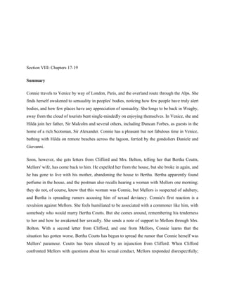 Section VIII: Chapters 17-19 
Summary 
Connie travels to Venice by way of London, Paris, and the overland route through the Alps. She 
finds herself awakened to sensuality in peoples' bodies, noticing how few people have truly alert 
bodies, and how few places have any appreciation of sensuality. She longs to be back in Wragby, 
away from the cloud of tourists bent single-mindedly on enjoying themselves. In Venice, she and 
Hilda join her father, Sir Malcolm and several others, including Duncan Forbes, as guests in the 
home of a rich Scotsman, Sir Alexander. Connie has a pleasant but not fabulous time in Venice, 
bathing with Hilda on remote beaches across the lagoon, ferried by the gondoliers Daniele and 
Giovanni. 
Soon, however, she gets letters from Clifford and Mrs. Bolton, telling her that Bertha Coutts, 
Mellors' wife, has come back to him. He expelled her from the house, but she broke in again, and 
he has gone to live with his mother, abandoning the house to Bertha. Bertha apparently found 
perfume in the house, and the postman also recalls hearing a woman with Mellors one morning; 
they do not, of course, know that this woman was Connie, but Mellors is suspected of adultery, 
and Bertha is spreading rumors accusing him of sexual deviancy. Connie's first reaction is a 
revulsion against Mellors. She feels humiliated to be associated with a commoner like him, with 
somebody who would marry Bertha Coutts. But she comes around, remembering his tenderness 
to her and how he awakened her sexually. She sends a note of support to Mellors through Mrs. 
Bolton. With a second letter from Clifford, and one from Mellors, Connie learns that the 
situation has gotten worse. Bertha Coutts has begun to spread the rumor that Connie herself was 
Mellors' paramour. Coutts has been silenced by an injunction from Clifford. When Clifford 
confronted Mellors with questions about his sexual conduct, Mellors responded disrespectfully; 
 