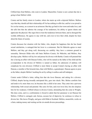 Clifford then fired Mellors, who went to London. Meanwhile, Connie is now certain that she is 
going to bear Mellors' child. 
Connie and her family return to London, where she meets up with a dejected Mellors. Mellors 
says that they should call their relationship off: he has nothing to offer her, and he is too proud to 
live on her money, as a consort to an aristocrat. But they go back to her room and make love, and 
she tells him that she admires the courage of his tenderness, his ability to ignore shame and 
appreciate the physical. She urges him to trust the tenderness between them, and to disregard the 
worldly differences. He agrees to stay with her, and even to love their child, despite his fears 
about the future of society. 
Connie discusses her situation with her father, who, despite his happiness that she has found 
sexual satisfaction, is outraged that her lover is a commoner. But Sir Malcolm agrees to meet 
Mellors, and they get along well, discussing sex earthily: they have a common ground in 
sensuality. Between Hilda--who still hates Mellors--Connie, Sir Malcolm, and Mellors, they 
develop a plan. Mellors will lay low and pursue his divorce with Bertha. Connie will pretend that 
she is having an affair with Duncan Forbes, who will be named as the father of the child and the 
co-respondent in the divorce (if Mellors is named as father, his admission of adultery will 
complicate his own divorce). Clifford is more likely to accept Connie's having an affair with 
Duncan, a member of the leisured class, than with Mellors, a gamekeeper. Duncan agrees to pose 
as the father, despite Mellors' insulting his art by calling it soulless and self-indulgent. 
Connie sends Clifford a letter, telling him that she loves Duncan, and asking for a divorce. 
Clifford, despite having inwardly anticipated this, goes into shock. Mrs. Bolton comforts him 
and tends to hi; more than ever, he becomes like a child in her arms. They enter into a perverse 
relationship, both sexual and parental. She cares for him, and even loves him, but also despises 
him for his weakness. Clifford refuses to divorce Connie, demanding that she come to Wragby. 
She does come, and in a confrontation is forced to admit that her paramour is not Duncan but 
Mellors. Clifford is outraged, and, furious, accuses her of depravity; he continues to refuse to 
divorce her. She leaves Wragby, and goes with Hilda to Scotland. Mellors, meanwhile, works on 
a farm, making money and waiting out the six-month divorce proceedings. 
 
