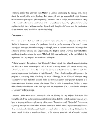 The novel ends with a letter sent from Mellors to Connie, summing up the message of the novel 
about the social blight upon England. The masses of men are emasculated, poor, hopeless, 
devoted only to getting and spending money. Without a radical change, the future is bleak. Only 
with a mass transformation, a realization of the power of sensuality, will people restore humanity 
and joy to their lives. Mellors comforts himself with thoughts of Connie, and the passion that 
exists between them: "we fucked a flame into being." 
Commentary 
This is not a novel that ends with an epiphany, nor a climactic scene of action and emotion. 
Rather, it fades away. Instead of a revelation, there is a careful summary of the novel's central 
ideological messages; instead of tragedy or triumph, there is a certain measured circumspection, 
a tenuous promise of hope in a vague future. The English author Lawrence Durrell held this 
anticlimactic ending against the novel: "The book falls away rather sadly at the end. It had all the 
ingredients for a big tragedy, but it ends on a whimper." 
Perhaps, however, the ending of Lady Chatterley's Lover should be evaluated remembering that 
the novel is as much an ideological tract as a work of living fiction. One way of reading Lady 
Chatterley's Lover is to view the narrative as the means rather than the end of the novel. This 
approach to the novel implies that in Lady Chatterley's Lover, the plot and the dialogue serve the 
purpose of conveying more effectively the novel's ideology, its set of social messages. Only 
secondarily do the characters assume depth and fictional reality; their primary function is to 
enact scenes that dramatize the novel's agenda. Thus it could be argued that Mellors is less a 
three-dimensional character in his own right than an embodiment of D.H. Lawrence's principles 
of sensuality and irreverence. 
Lawrence Durrell faults Lady Chatterley's Lover for avoiding the "big tragedy" that might have 
brought a satisfying and dramatic ending to the narrative. But this sort of ending would not have 
been in keeping with the social purpose of the novel. Throughout, Lady Chatterley's Lover--most 
explicitly through the character of Mellors, in his role as the author's spokesman--expresses a 
deep pessimism about the future of English society. Mellors is reluctant to bring children into the 
world, which he feels is bound for disaster. In the postwar world of Lady Chatterley's Lover, 
 