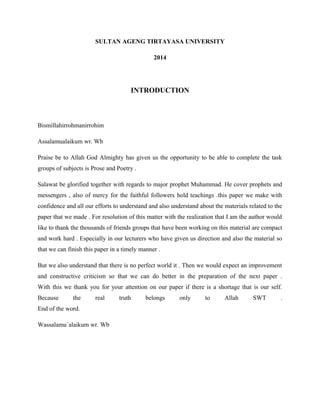 SULTAN AGENG TIRTAYASA UNIVERSITY 
2014 
INTRODUCTION 
Bismillahirrohmanirrohim 
Assalamualaikum wr. Wb 
Praise be to Allah God Almighty has given us the opportunity to be able to complete the task 
groups of subjects is Prose and Poetry . 
Salawat be glorified together with regards to major prophet Muhammad. He cover prophets and 
messengers , also of mercy for the faithful followers hold teachings .this paper we make with 
confidence and all our efforts to understand and also understand about the materials related to the 
paper that we made . For resolution of this matter with the realization that I am the author would 
like to thank the thousands of friends groups that have been working on this material are compact 
and work hard . Especially in our lecturers who have given us direction and also the material so 
that we can finish this paper in a timely manner . 
But we also understand that there is no perfect world it . Then we would expect an improvement 
and constructive criticism so that we can do better in the preparation of the next paper . 
With this we thank you for your attention on our paper if there is a shortage that is our self. 
Because the real truth belongs only to Allah SWT . 
End of the word. 
Wassalamu`alaikum wr. Wb 
 