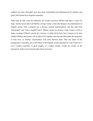 tradition has been discarded, men have been emasculated and dehumanized by industry and 
greed, and women have forgotten sensuality. 
There may be little room for optimism, but Connie convinces Mellors that there is room for 
hope. And the novel ends with Mellors writing Connie a letter that balances its condemnation of 
English society with a proposal for a massive societal transformation, and that ends both 
"droopingly" and "with a hopeful heart." Mellors awaits his divorce, while Connie is left in 
limbo, awaiting Clifford's consent for a divorce. A child will be born, but it remains to be seen 
whether Mellors and Connie will be able to live together and raise the child under the protection 
of their love, or whether circumstances will come between them. Thus the future of the 
protagonists is uncertain, just as the future of the English society portrayed in Lady Chatterley's 
Lover remains uncertain. A great tragedy, or a happy reunion, would run counter to the 
perspective of the novel on the broader future of society. 
 