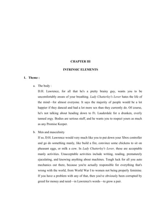 CHAPTER III 
INTRINSIC ELEMENTS 
1. Theme : 
a. The body : 
D.H. Lawrence, for all that he's a pretty brainy guy, wants you to be 
uncomfortably aware of your breathing. Lady Chatterley's Lover hates the life of 
the mind—for almost everyone. It says the majority of people would be a lot 
happier if they danced and had a lot more sex than they currently do. Of course, 
he's not talking about heading down to Ft. Lauderdale for a drunken, overly 
tanned orgy. Bodies are serious stuff, and he wants you to respect yours as much 
as any Promise Keeper. 
b. Men and masculinity 
If so, D.H. Lawrence would very much like you to put down your Xbox controller 
and go do something manly, like build a fire, convince some chickens to sit on 
pheasant eggs, or milk a cow. In Lady Chatterley's Lover, these are acceptable 
manly activities. Unacceptable activities include writing, reading, prematurely 
ejaculating, and knowing anything about machines. Tough luck for all you auto 
mechanics out there, because you're actually responsible for everything that's 
wrong with the world, from World War I to women not being properly feminine. 
If you have a problem with any of that, then you've obviously been corrupted by 
greed for money and need—in Lawrence's words—to grow a pair. 
 