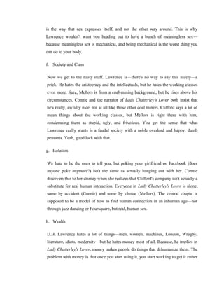 is the way that sex expresses itself, and not the other way around. This is why 
Lawrence wouldn't want you heading out to have a bunch of meaningless sex— 
because meaningless sex is mechanical, and being mechanical is the worst thing you 
can do to your body. 
f. Society and Class 
Now we get to the nasty stuff. Lawrence is—there's no way to say this nicely—a 
prick. He hates the aristocracy and the intellectuals, but he hates the working classes 
even more. Sure, Mellors is from a coal-mining background, but he rises above his 
circumstances. Connie and the narrator of Lady Chatterley's Lover both insist that 
he's really, awfully nice, not at all like those other coal miners. Clifford says a lot of 
mean things about the working classes, but Mellors is right there with him, 
condemning them as stupid, ugly, and frivolous. You get the sense that what 
Lawrence really wants is a feudal society with a noble overlord and happy, dumb 
peasants. Yeah, good luck with that. 
g. Isolation 
We hate to be the ones to tell you, but poking your girlfriend on Facebook (does 
anyone poke anymore?) isn't the same as actually hanging out with her. Connie 
discovers this to her dismay when she realizes that Clifford's company isn't actually a 
substitute for real human interaction. Everyone in Lady Chatterley's Lover is alone, 
some by accident (Connie) and some by choice (Mellors). The central couple is 
supposed to be a model of how to find human connection in an inhuman age—not 
through jazz dancing or Foursquare, but real, human sex. 
h. Wealth 
D.H. Lawrence hates a lot of things—men, women, machines, London, Wragby, 
literature, idiots, modernity—but he hates money most of all. Because, he implies in 
Lady Chatterley's Lover, money makes people do things that dehumanize them. The 
problem with money is that once you start using it, you start working to get it rather 
 