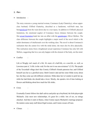2. Plot : 
· Introduction : 
The story concerns a young married woman, Constance (Lady Chatterley), whose upper-class 
husband, Clifford Chatterley, described as a handsome, well-built man, has 
beenparalysed from the waist down due to a war injury. In addition to Clifford's physical 
limitations, his emotional neglect of Constance forces distance between the couple. 
Her sexual frustration leads her into an affair with the gamekeeper, Oliver Mellors. The 
class difference between the couple highlights a major motif of the novel which is the 
unfair dominance of intellectuals over the working class. The novel is about Constance's 
realisation that she cannot live with the mind alone; she must also be alive physically. 
This realisation stems from a heightened sexual experience Constance has only felt with 
Mellors, suggesting that love can only happen with the element of the body, not the mind. 
· Conflict : 
Life at Wragby isn't much of a life. It's more of a half-life, or a non-life, or, well, as 
Lawrence puts it, "a life: in the void. For the rest it was non-existence" (2.35). The people 
of the Tevershall village don't like Connie; Clifford's friends patronize her; and Clifford 
himself sees her as a glorified nurse. Both Connie's dad and her sister Hilda worry about 
her, but they come up with different solutions: Hilda takes her to London to perk her up, 
while her dad thinks she should take a lover. Mostly, she spends a lot of time looking at 
flowers and thinking about how much her life stinks. 
· Crisis : 
Eventually Connie follows her dad's advice and picks up a boyfriend, the Irish playwright 
Michaelis. Like most new relationships, it's great for a while: lots of sex, no strings 
attached. And then it ends in flames, when Connie rejects Michaelis's marriage proposal. 
He mutters some nasty stuff about frigid women, and Connie swears off men. 
· Climax : 
 