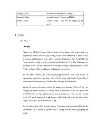 Tommy Dukes an intellectual friend of Clifford’s 
Duncan Forbes an artist friend of Connie and Hilda 
Bertha Coutts Mellor’s wife – who does no appear in the 
novel 
4. Setting 
 Place : 
Wragby 
Wragby is Clifford's estate. It's not much of an estate—the house isn't very 
impressive, and it's near an ugly mining village called Tevershall. Connie is used 
to London and the pretty, green hills of southern England, so she's horrified by the 
"utter, soulless ugliness of the coal-and-iron Midlands" (2.3). The Midlands were 
the heart of the Industrial Revolution in the 19th century, sort of England's Silicon 
Valley without all the good design and organic strawberries. 
In the 19th century, the Midlands produced factories, coal, and misery in 
astonishing quantities—and later, a lot of really good rock bands. Connie doesn't 
admire their industry the way Clifford does, though; all she sees are 
clouds of steam and smoke, and on the damp, hazy distance of the hill the raw 
straggle of Tevershall village, a village which began almost at the park gates, and 
trailed in utter hopeless ugliness for a long and gruesome mile: houses, rows of 
wretched, small, begrimed, brick houses, with black slate roofs for lids, sharp 
angles and wilful, blank dreariness. (2.1) 
In fact, the general effect is, well, hellish: "a sulphurous combustion of the earth's 
excrement" (2.3), which is a polite way of saying that the earth is pooping out 
coal. 
 