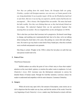 Now they are pulling down the stately homes, the Georgian halls are going. 
Fritchley, a perfect old Georgian mansion, was even now, as Connie passed in the 
car, being demolished. It was in perfect repair: till the war the Weatherleys had lived 
in style there. But now it was too big, too expensive, and the country had become too 
uncongenial … This is history. One England blots out another. The mines had made 
the halls wealthy. Now they were blotting them out, as they had already blotted out 
the cottages. The industrial England blots out the agricultural England. One 
meaning blots out another. The new England blots out the old England. (11.94-95) 
This is also how you know that Lawrence isn't a progressive. He doesn't want things 
to change, and anything new isautomatically bad. Just to be clear, we're not talking 
about turning the clock back a few years, like putting on a neon shirt and calling it 
retro. He wants to go way back to some kind of hazy feudal past, when the overlords 
were overlords and peasants were peasants. 
One thing is certain: Wragby in the 1920s is about the last place on earth that any 
sane person would want to be. 
5. Point of View 
Third Person Omniscient 
Skillful authors can utilize the point of view of their story to focus their readers’ 
attention on the exact detail, opinion, or emotion the author wants to emphasize. In Lady 
Chatterley’s Lover, D.H. Lawrence uses the third person omniscient to convey his 
detailed theme of human needs. Through his God-like narration, Lawrence entices his 
reader to understand and empathize with his main character, Constance Chatterley. 
6. Imagery 
While all novels may open with a fair amount of description, some stories are so 
rich in depiction that the reader can see, hear, and feel the motion of the words. From the 
very beginning of Lady Chatterley’s Lover, readers may find themselves struck with how 
 
