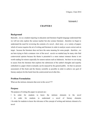 Cilegon, 2 Juni 2014 
Kelompok 2 
CHAPTER I 
Background 
Basically , we as a student majoring in education and literature English language understand that 
we will not only explore the science teacher but also science literature . therefore we begin to 
understand the need for reviewing the contents of a novel , short story , or a variety of papers 
which of course requires the art of writing and literature in order to analyze secars correct and on 
target . because the literature does not have the same meaning for some people . therefore , we 
are here trying to find a common view of the novel . novels we studied may be many who find 
controversial opinion because the theme is presented is a more mature romance theme is not 
worth reading for minors especially for eastern nations such as Indonesia . but here we are trying 
to assess from the literature that explores the submission of the author's thoughts and expertly 
embodied in a paper which eventually can be enjoyed by the general public . for that we present 
assessment of this book and the literary scientific as possible in order to achieve our goal of 
literary analysis for this book from the controversial novel after this . 
Problem Formulation 
What are the intrinsic elements that exist in this novel ??? 
Purpose 
The purpose of writing this paper we present are : 
• In order for students to know the intrinsic elements in the novel 
• In order for students to understand a novel of literary elements 
• In order for students to know the relevance of the concept of writing and intrinsic element of a 
novel 
 