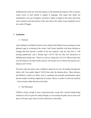 rhythmical the words are. From the cadence, to the beautiful descriptions, D.H. Lawrence 
comes across as truly skilled in regards to language. One aspect that stands out 
immediately is his use of imagery. Lawrence’s ability to appeal to the senses and create 
such a dynamic and clear picture of the story allows the reader to get completely lost in 
the world of Wragby. 
7. Symbolism 
· Chickens 
Lady Chatterley and Mellors bond over the chickens that Mellors has set nesting on some 
pheasant eggs in a clearing in the woods. And Connie identifies with these chickens so 
strongly that they become a symbol of her own captivity. Like her, they have a "soft 
nestling ponderosity" and a "female urge" (10.37); like her, they lose themselves in 
fulfilling their female role: "There's no self in a sitting hen" (12.111). When Connie first 
sees the chickens, her heart breaks because "she herself was so forlorn and unused, not a 
female at all" (10.36). 
Of course what she really wants is Mellors's hands all over her. He handles the pheasant 
chicks with "sure gentle fingers" (10.52) that calm the chickens down. These chickens, 
and Mellors's control over them, seem to symbolize the potential animal/female nature 
that the modern world has suppressed in Connie. They're a symbol of what she could be 
—lost in nurture rather than lost in her head. 
· The Wheelchair 
Clifford is lucky enough to have a motorized chair, except that it doesn't handle being 
outside too well. It's great for rolling Wragby or even touring the paths, but as soon as he 
takes it off road, it gets stuck. No four-wheel drive on this baby. 
 