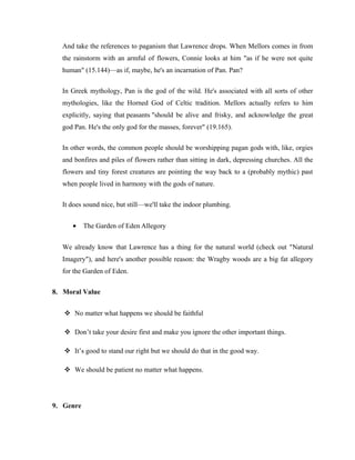 And take the references to paganism that Lawrence drops. When Mellors comes in from 
the rainstorm with an armful of flowers, Connie looks at him "as if he were not quite 
human" (15.144)—as if, maybe, he's an incarnation of Pan. Pan? 
In Greek mythology, Pan is the god of the wild. He's associated with all sorts of other 
mythologies, like the Horned God of Celtic tradition. Mellors actually refers to him 
explicitly, saying that peasants "should be alive and frisky, and acknowledge the great 
god Pan. He's the only god for the masses, forever" (19.165). 
In other words, the common people should be worshipping pagan gods with, like, orgies 
and bonfires and piles of flowers rather than sitting in dark, depressing churches. All the 
flowers and tiny forest creatures are pointing the way back to a (probably mythic) past 
when people lived in harmony with the gods of nature. 
It does sound nice, but still—we'll take the indoor plumbing. 
· The Garden of Eden Allegory 
We already know that Lawrence has a thing for the natural world (check out "Natural 
Imagery"), and here's another possible reason: the Wragby woods are a big fat allegory 
for the Garden of Eden. 
8. Moral Value 
 No matter what happens we should be faithful 
 Don’t take your desire first and make you ignore the other important things. 
 It’s good to stand our right but we should do that in the good way. 
 We should be patient no matter what happens. 
9. Genre 
 