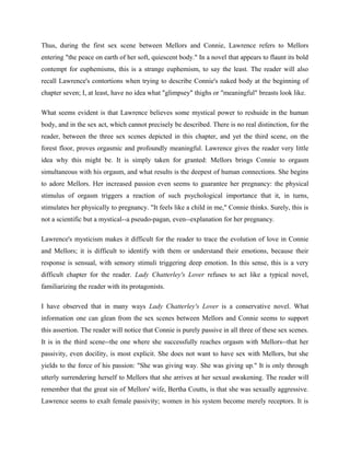 Thus, during the first sex scene between Mellors and Connie, Lawrence refers to Mellors 
entering "the peace on earth of her soft, quiescent body." In a novel that appears to flaunt its bold 
contempt for euphemisms, this is a strange euphemism, to say the least. The reader will also 
recall Lawrence's contortions when trying to describe Connie's naked body at the beginning of 
chapter seven; I, at least, have no idea what "glimpsey" thighs or "meaningful" breasts look like. 
What seems evident is that Lawrence believes some mystical power to reshuide in the human 
body, and in the sex act, which cannot precisely be described. There is no real distinction, for the 
reader, between the three sex scenes depicted in this chapter, and yet the third scene, on the 
forest floor, proves orgasmic and profoundly meaningful. Lawrence gives the reader very little 
idea why this might be. It is simply taken for granted: Mellors brings Connie to orgasm 
simultaneous with his orgasm, and what results is the deepest of human connections. She begins 
to adore Mellors. Her increased passion even seems to guarantee her pregnancy: the physical 
stimulus of orgasm triggers a reaction of such psychological importance that it, in turns, 
stimulates her physically to pregnancy. "It feels like a child in me," Connie thinks. Surely, this is 
not a scientific but a mystical--a pseudo-pagan, even--explanation for her pregnancy. 
Lawrence's mysticism makes it difficult for the reader to trace the evolution of love in Connie 
and Mellors; it is difficult to identify with them or understand their emotions, because their 
response is sensual, with sensory stimuli triggering deep emotion. In this sense, this is a very 
difficult chapter for the reader. Lady Chatterley's Lover refuses to act like a typical novel, 
familiarizing the reader with its protagonists. 
I have observed that in many ways Lady Chatterley's Lover is a conservative novel. What 
information one can glean from the sex scenes between Mellors and Connie seems to support 
this assertion. The reader will notice that Connie is purely passive in all three of these sex scenes. 
It is in the third scene--the one where she successfully reaches orgasm with Mellors--that her 
passivity, even docility, is most explicit. She does not want to have sex with Mellors, but she 
yields to the force of his passion: "She was giving way. She was giving up." It is only through 
utterly surrendering herself to Mellors that she arrives at her sexual awakening. The reader will 
remember that the great sin of Mellors' wife, Bertha Coutts, is that she was sexually aggressive. 
Lawrence seems to exalt female passivity; women in his system become merely receptors. It is 
 
