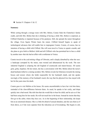  Section V: Chapters 11 & 12 
Summary 
While sorting through a storage room with Mrs. Bolton, Connie finds the Chatterley's family 
cradle, and tells Mrs. Bolton that she is thinking of having a child. Mrs. Bolton is surprised, as 
Clifford Chatterley is impotent because of his paralysis. Still, she spreads the rumor throughout 
the village. Even Squire Winter hears the rumor. Clifford himself begins to speak of 
technological advances that will enable him to impregnate Connie. Connie, of course, has no 
intention of having a child with Clifford. She will soon travel to Venice to spend a month, and 
she plans to give birth to Mellors' child and tell Clifford--who has permitted her to have a child 
by another man--that she had an affair with a nobleman in Venice. 
Connie travels to the coal-mining village of Uthwaite, and is deeply disturbed by what she sees: 
a landscape corrupted by the mines, men twisted and dehumanized by the work. The new 
industrial England is eclipsing the old England of countryside and manor-houses. All seems 
grim, gritty, hopeless. On her return, she has a conversation with Mrs. Bolton about the nurse's 
dead husband, killed in a mining accident. Mrs. Bolton reveals her bitterness towards the mining 
bosses and owners whom she holds responsible for her husband's death, and she speaks 
movingly of the memory of her husband's touch, the way that his physical love has stayed with 
her for the years since his death. 
Connie goes to visit Mellors at his house. He seems uncomfortable to have her visit him there, 
reminded of the class-difference between them. As usual, he speaks to her curtly, and drops 
quickly into a bad mood. She tells him that she would like to bear his child, and he acts as if she 
had been using him for her needs. He will not touch her in the house. Instead he insists that they 
first go to the cabin, where they have sex. As in the beginning of their relationship, she keeps 
him at an emotional distance. She is a little bit afraid of sensual abandon, and she sees them as if 
from above, as if she were separate from the ridiculous act of lovemaking. She begins to sob, 
 
