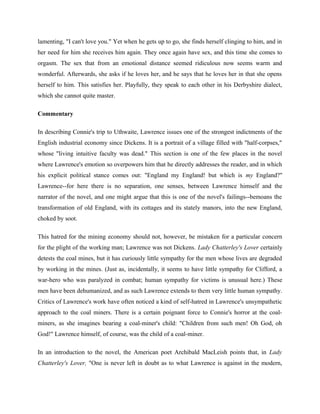 lamenting, "I can't love you." Yet when he gets up to go, she finds herself clinging to him, and in 
her need for him she receives him again. They once again have sex, and this time she comes to 
orgasm. The sex that from an emotional distance seemed ridiculous now seems warm and 
wonderful. Afterwards, she asks if he loves her, and he says that he loves her in that she opens 
herself to him. This satisfies her. Playfully, they speak to each other in his Derbyshire dialect, 
which she cannot quite master. 
Commentary 
In describing Connie's trip to Uthwaite, Lawrence issues one of the strongest indictments of the 
English industrial economy since Dickens. It is a portrait of a village filled with "half-corpses," 
whose "living intuitive faculty was dead." This section is one of the few places in the novel 
where Lawrence's emotion so overpowers him that he directly addresses the reader, and in which 
his explicit political stance comes out: "England my England! but which is my England?" 
Lawrence--for here there is no separation, one senses, between Lawrence himself and the 
narrator of the novel, and one might argue that this is one of the novel's failings--bemoans the 
transformation of old England, with its cottages and its stately manors, into the new England, 
choked by soot. 
This hatred for the mining economy should not, however, be mistaken for a particular concern 
for the plight of the working man; Lawrence was not Dickens. Lady Chatterley's Lover certainly 
detests the coal mines, but it has curiously little sympathy for the men whose lives are degraded 
by working in the mines. (Just as, incidentally, it seems to have little sympathy for Clifford, a 
war-hero who was paralyzed in combat; human sympathy for victims is unusual here.) These 
men have been dehumanized, and as such Lawrence extends to them very little human sympathy. 
Critics of Lawrence's work have often noticed a kind of self-hatred in Lawrence's unsympathetic 
approach to the coal miners. There is a certain poignant force to Connie's horror at the coal-miners, 
as she imagines bearing a coal-miner's child: "Children from such men! Oh God, oh 
God!" Lawrence himself, of course, was the child of a coal-miner. 
In an introduction to the novel, the American poet Archibald MacLeish points that, in Lady 
Chatterley's Lover, "One is never left in doubt as to what Lawrence is against in the modern, 
 