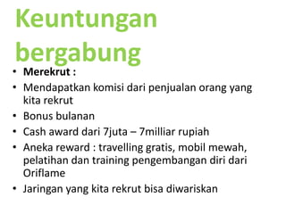 Di MLM asetkitaadalahjaringankita.MengapaOriflame ?Bonus danjenjangkariryang adil, bukanskemapiramida (skemabisnis yang hanyamenguntungkan yang paling dulubergabung)Terbuktimenghasilkan(tidakhanya 1-2 orang yang mencapainya)Produk yang mudahdimengertidandikemasdalam catalog yang sangatmenarikFasilitasdanlayanan TERLENGKAP dan TERBAIK 