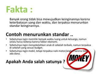 Fakta :Banyakorangtidakbisamewujudkankeinginannyakarenaketerbatasanuangdanwaktu, danterpaksamenurunkanstandarkeinginannya. Contohmenurunkanstandar ..Sebetulnyainginmemilikibanyakwaktuluanguntukkeluarga, namunselaluharusbekerjakarenafaktorekonomi.Sebetulnyainginmenyekolahkananakdisekolahterbaik, namunterpaksadisekolah yang sesuai budget.Sebetulnyainginmobil, tetapiterpaksanaik motor/angkotkarenatidakadadana.ApakahAndasalahsatunya ?