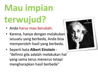 Mau impianterwujud?Andaharusmauberubah.Karena, hanyadenganmelakukansesuatu yang berbeda, Andabisamemperolehhasil yang berbeda.SepertikataAlbert Einstein : “definisigilaadalahmelakukanhal yang samaterusmenerustetapimengharapkanhasilberbeda”