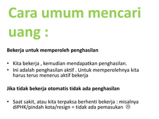 Cara umummencariuang :BekerjauntukmemperolehpenghasilanKita bekerja , kemudianmendapatkanpenghasilan.Iniadalahpenghasilanaktif . UntukmemperolehnyakitaharusterusmenerusaktifbekerjaJikatidakbekerjaotomatistidakadapenghasilanSaatsakit, ataukitaterpaksaberhentibekerja : misalnyadiPHK/pindahkota/resign = tidakadapemasukan