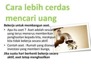 Cara lebihcerdasmencariuangBekerjauntukmembangunaset. Apaituaset ?  Asetadalahsesuatu yang terusmenerusmemberikanpenghasilankepadakita, meskipunkitatidakbekerjasecaraaktif.Contohaset : Rumah yang disewakan, investasi yang memberibunga, Jikasuatuhariberhentibekerjasecaraaktif, asettetapmenghasilkan