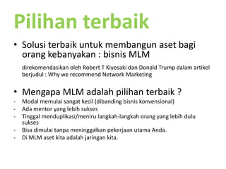 PilihanterbaikSolusiterbaikuntukmembangunasetbagiorangkebanyakan : bisnis MLMdirekomendasikanoleh Robert T Kiyosakidan Donald Trump dalamartikelberjudul : Why we recommend Network MarketingMengapa MLM adalahpilihanterbaik ?Modal memulaisangatkecil (dibandingbisniskonvensional)