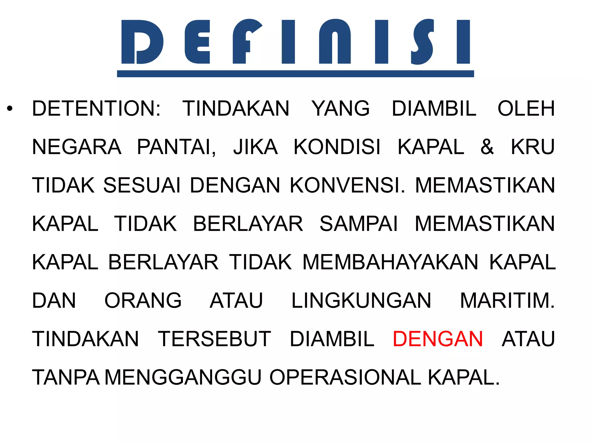 DEFINISI
• DETENTION: TINDAKAN YANG DIAMBIL OLEH
 NEGARA PANTAI, JIKA KONDISI KAPAL & KRU
 TIDAK SESUAI DENGAN KONVENSI. MEMASTIKAN
 KAPAL TIDAK BERLAYAR SAMPAI MEMASTIKAN
 KAPAL BERLAYAR TIDAK MEMBAHAYAKAN KAPAL
 DAN   ORANG   ATAU   LINGKUNGAN   MARITIM.
 TINDAKAN TERSEBUT DIAMBIL DENGAN ATAU
 TANPA MENGGANGGU OPERASIONAL KAPAL.
 