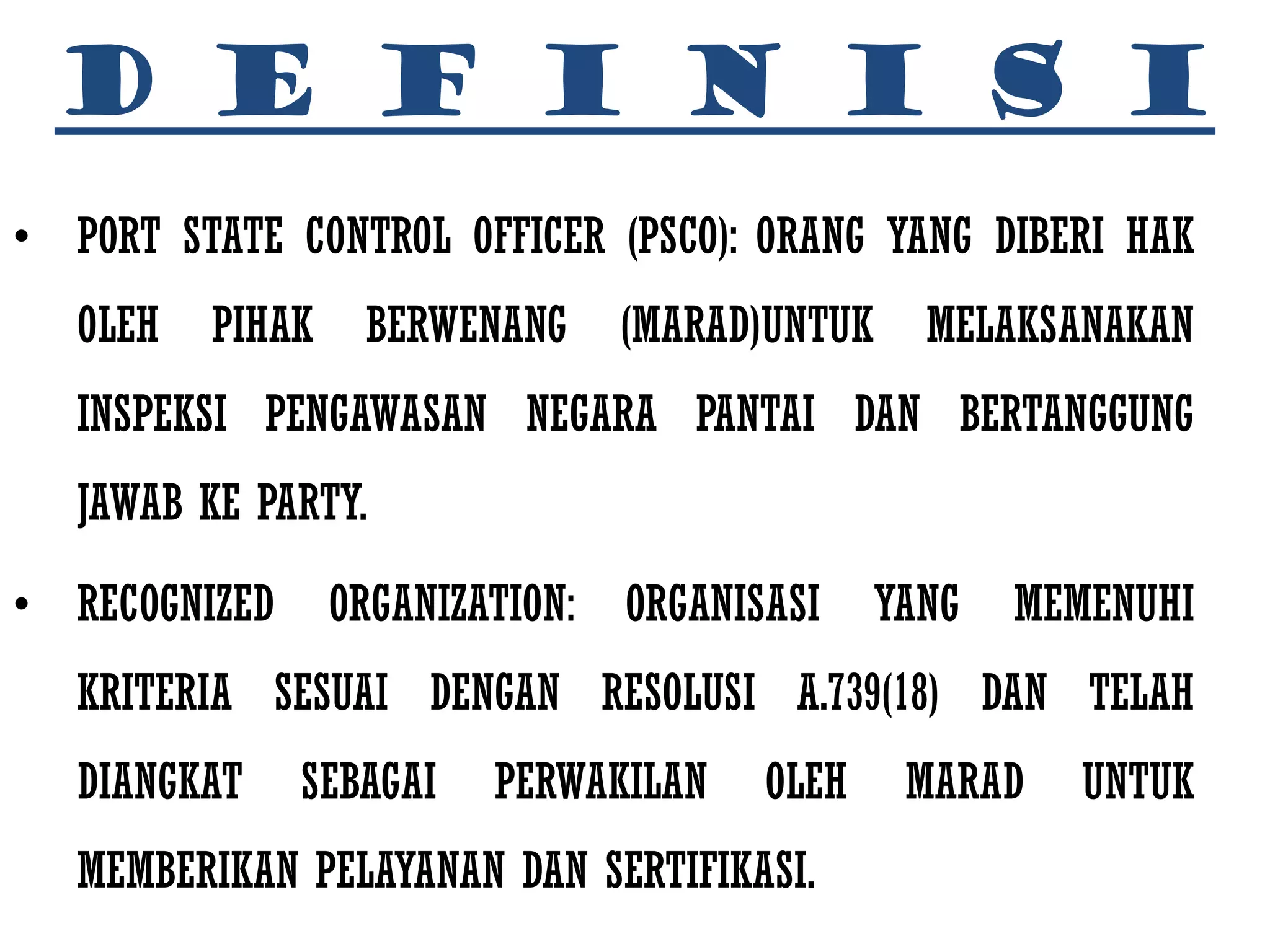 D E F I N I S I
• PORT STATE CONTROL OFFICER (PSCO): ORANG YANG DIBERI HAK
   OLEH   PIHAK    BERWENANG      (MARAD)UNTUK     MELAKSANAKAN
   INSPEKSI PENGAWASAN NEGARA PANTAI DAN BERTANGGUNG
   JAWAB KE PARTY.

• RECOGNIZED      ORGANIZATION:   ORGANISASI     YANG   MEMENUHI
   KRITERIA SESUAI DENGAN RESOLUSI A.739(18) DAN TELAH
   DIANGKAT    SEBAGAI    PERWAKILAN     OLEH     MARAD    UNTUK
   MEMBERIKAN PELAYANAN DAN SERTIFIKASI.
 