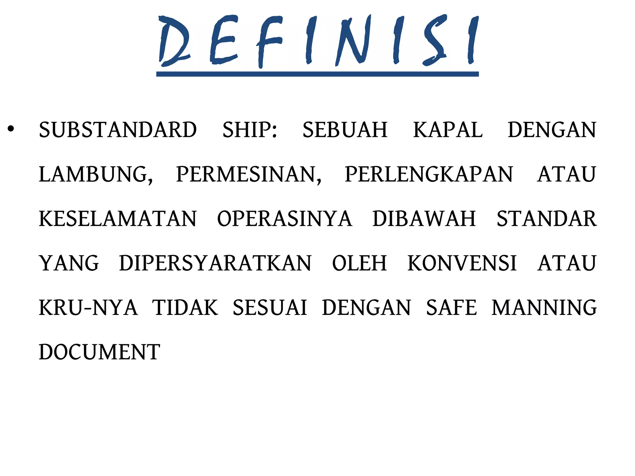 DEFINISI
• SUBSTANDARD SHIP:   SEBUAH   KAPAL   DENGAN
  LAMBUNG, PERMESINAN, PERLENGKAPAN ATAU
  KESELAMATAN OPERASINYA DIBAWAH STANDAR
  YANG DIPERSYARATKAN OLEH KONVENSI ATAU
  KRU-NYA TIDAK SESUAI DENGAN SAFE MANNING
  DOCUMENT
 
