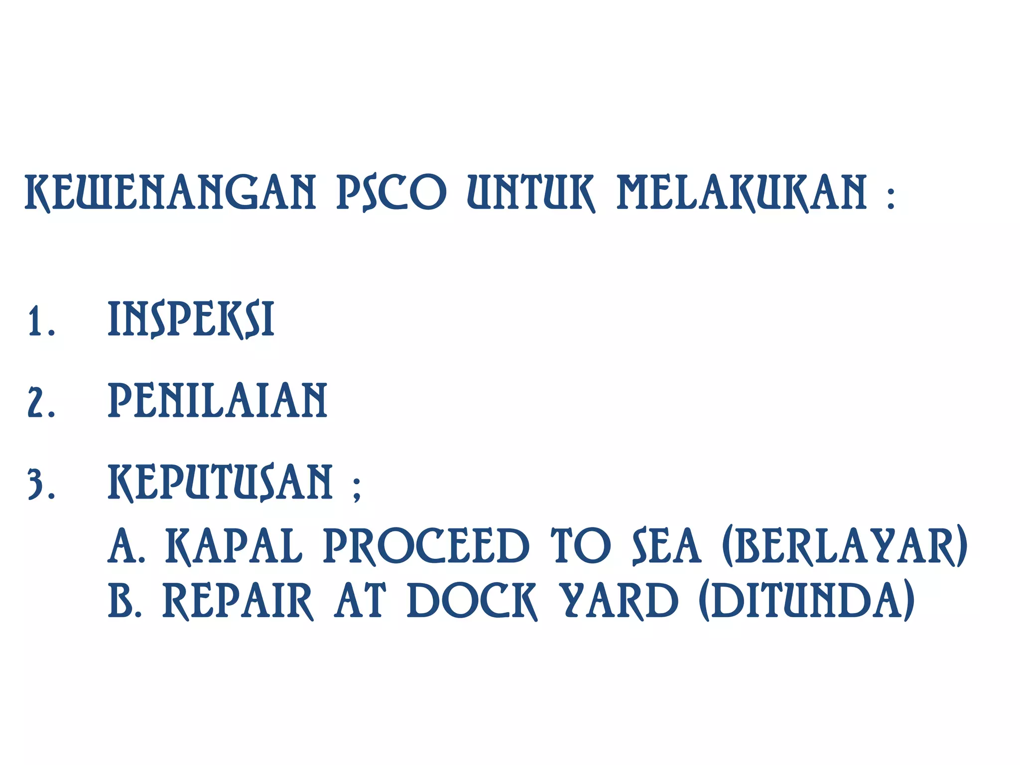 KEWENANGAN PSCO UNTUK MELAKUKAN :

1.   INSPEKSI
2.   PENILAIAN
3.   KEPUTUSAN ;
     A. KAPAL PROCEED TO SEA (BERLAYAR)
     B. REPAIR AT DOCK YARD (DITUNDA)
 