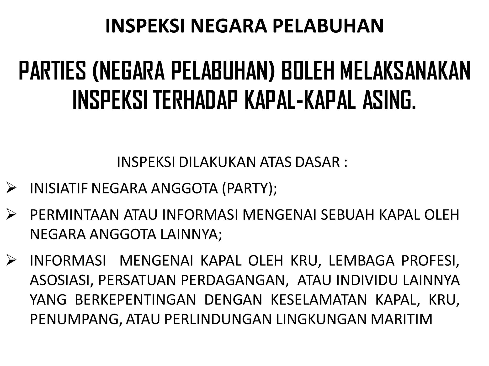 INSPEKSI NEGARA PELABUHAN

 PARTIES (NEGARA PELABUHAN) BOLEH MELAKSANAKAN
       INSPEKSI TERHADAP KAPAL-KAPAL ASING.

              INSPEKSI DILAKUKAN ATAS DASAR :
 INISIATIF NEGARA ANGGOTA (PARTY);
 PERMINTAAN ATAU INFORMASI MENGENAI SEBUAH KAPAL OLEH
  NEGARA ANGGOTA LAINNYA;
 INFORMASI MENGENAI KAPAL OLEH KRU, LEMBAGA PROFESI,
  ASOSIASI, PERSATUAN PERDAGANGAN, ATAU INDIVIDU LAINNYA
  YANG BERKEPENTINGAN DENGAN KESELAMATAN KAPAL, KRU,
  PENUMPANG, ATAU PERLINDUNGAN LINGKUNGAN MARITIM
 