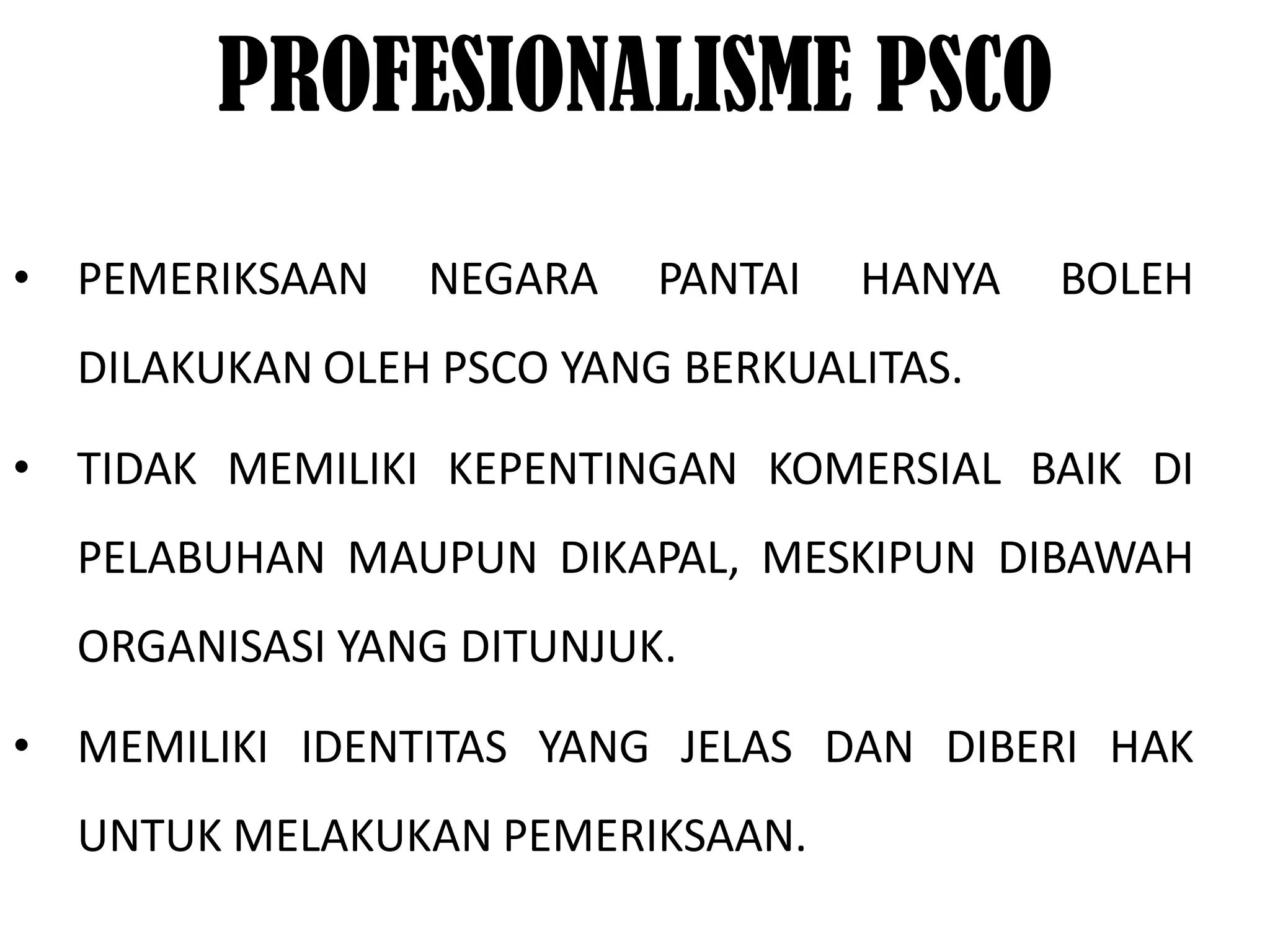PROFESIONALISME PSCO
• PEMERIKSAAN   NEGARA    PANTAI   HANYA   BOLEH
  DILAKUKAN OLEH PSCO YANG BERKUALITAS.

• TIDAK MEMILIKI KEPENTINGAN KOMERSIAL BAIK DI
  PELABUHAN MAUPUN DIKAPAL, MESKIPUN DIBAWAH
  ORGANISASI YANG DITUNJUK.

• MEMILIKI IDENTITAS YANG JELAS DAN DIBERI HAK
  UNTUK MELAKUKAN PEMERIKSAAN.
 