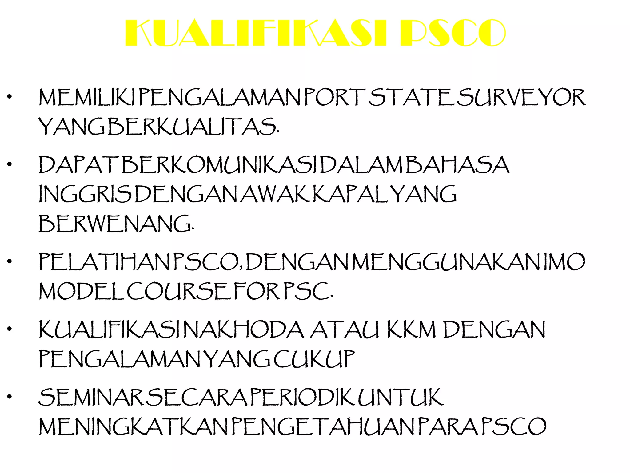 KUALIFIKASI PSCO
•   MEMILIKI PENGALAMAN PORT STATE SURVEYOR
    YANG BERKUALITAS.

•   DAPAT BERKOMUNIKASI DALAM BAHASA
    INGGRIS DENGAN AWAK KAPAL YANG
    BERWENANG.

•   PELATIHAN PSCO, DENGAN MENGGUNAKAN IMO
    MODEL COURSE FOR PSC.

•   KUALIFIKASI NAKHODA ATAU KKM DENGAN
    PENGALAMAN YANG CUKUP

•   SEMINAR SECARA PERIODIK UNTUK
    MENINGKATKAN PENGETAHUAN PARA PSCO
 