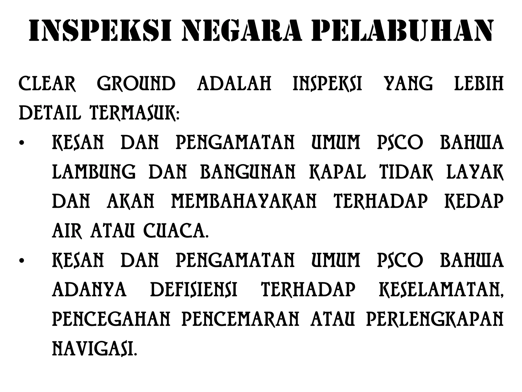 INSPEKSI NEGARA PELABUHAN
CLEAR    GROUND       ADALAH    INSPEKSI   YANG   LEBIH
DETAIL TERMASUK:
•    KESAN DAN PENGAMATAN UMUM PSCO BAHWA
     LAMBUNG DAN BANGUNAN KAPAL TIDAK LAYAK
     DAN AKAN MEMBAHAYAKAN TERHADAP KEDAP
     AIR ATAU CUACA.
•    KESAN DAN PENGAMATAN UMUM PSCO BAHWA
     ADANYA      DEFISIENSI   TERHADAP     KESELAMATAN,
     PENCEGAHAN PENCEMARAN ATAU PERLENGKAPAN
     NAVIGASI.
 